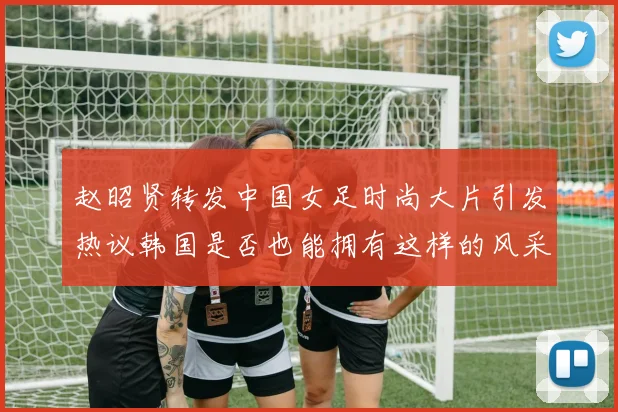 赵昭贤转发中国女足时尚大片引发热议韩国是否也能拥有这样的风采