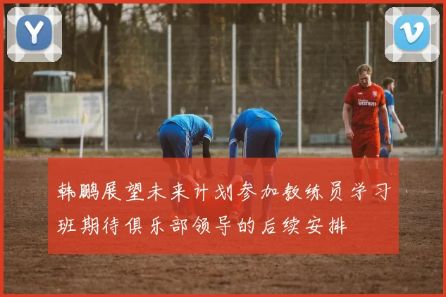 韩鹏展望未来计划参加教练员学习班期待俱乐部领导的后续安排