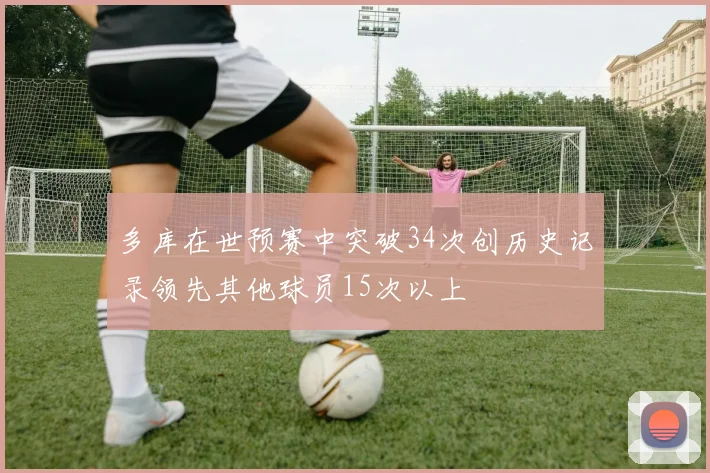 多库在世预赛中突破34次创历史记录领先其他球员15次以上