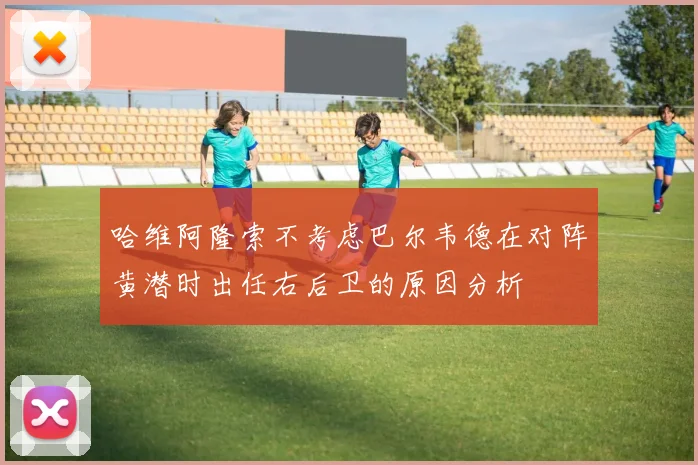 哈维阿隆索不考虑巴尔韦德在对阵黄潜时出任右后卫的原因分析