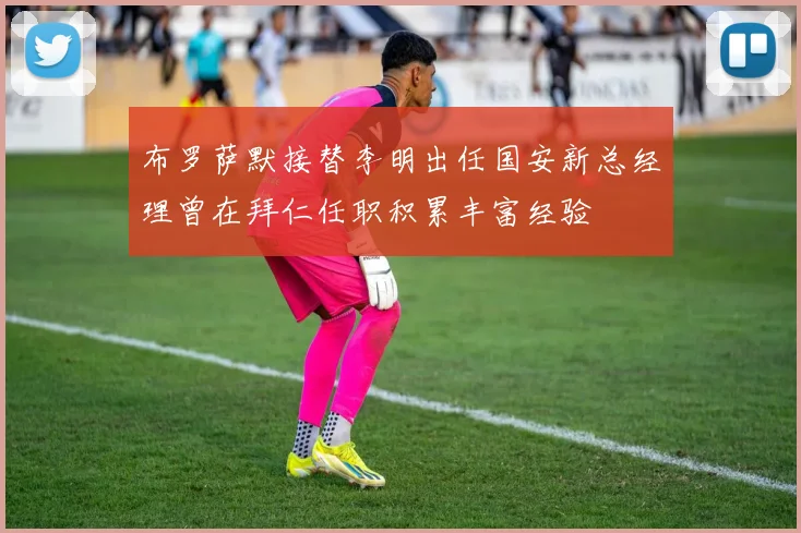 布罗萨默接替李明出任国安新总经理曾在拜仁任职积累丰富经验