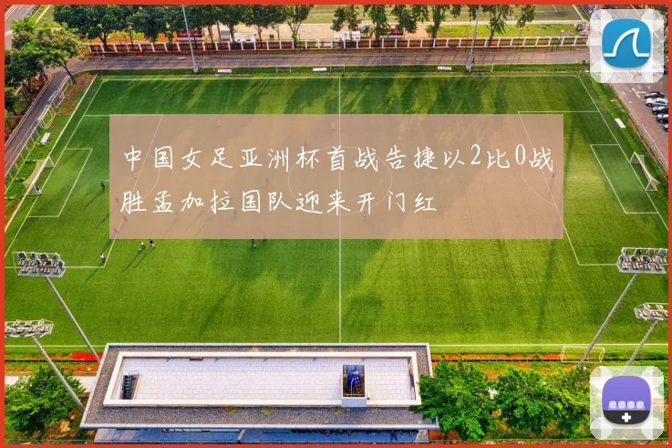 中国女足亚洲杯首战告捷以2比0战胜孟加拉国队迎来开门红