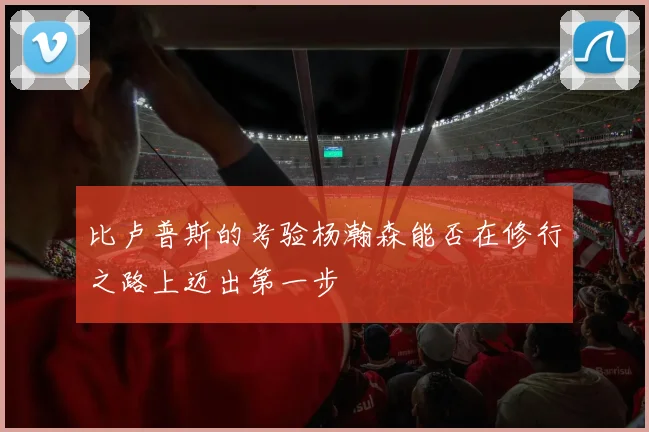 比卢普斯的考验杨瀚森能否在修行之路上迈出第一步