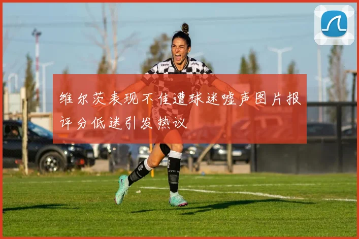 维尔茨表现不佳遭球迷嘘声图片报评分低迷引发热议