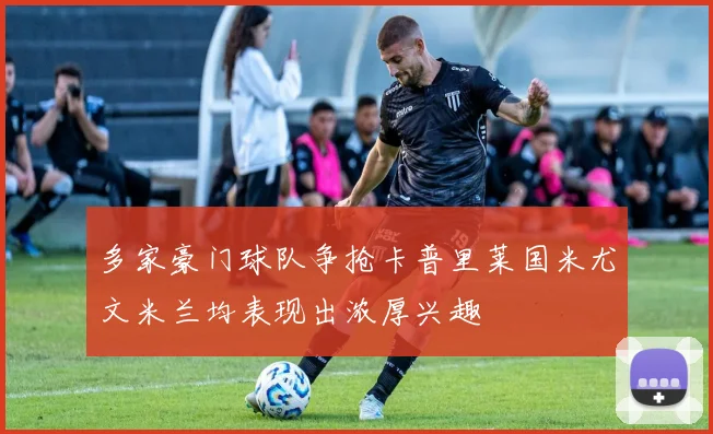 多家豪门球队争抢卡普里莱国米尤文米兰均表现出浓厚兴趣