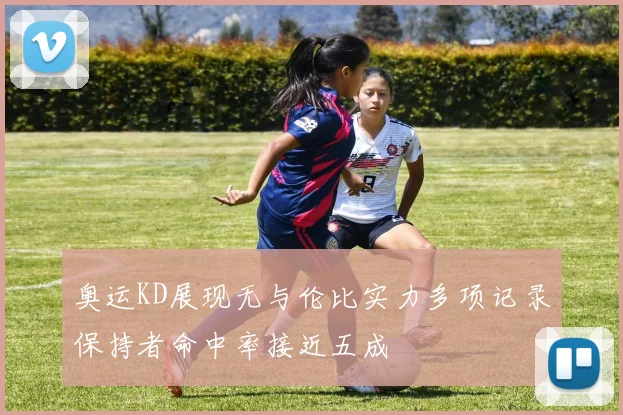 奥运KD展现无与伦比实力多项记录保持者命中率接近五成