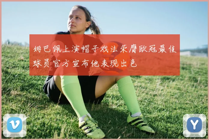 姆巴佩上演帽子戏法荣膺欧冠最佳球员官方宣布他表现出色