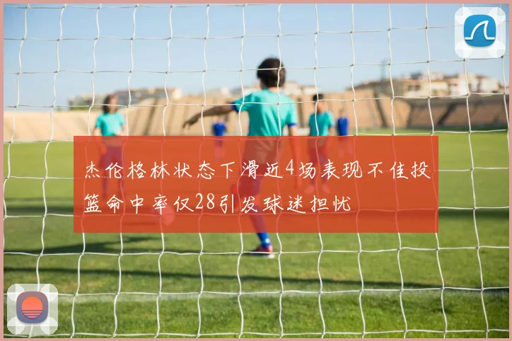 杰伦格林状态下滑近4场表现不佳投篮命中率仅28引发球迷担忧