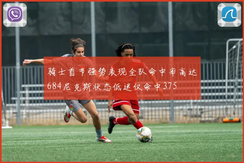 骑士首节强势表现全队命中率高达684尼克斯状态低迷仅命中375