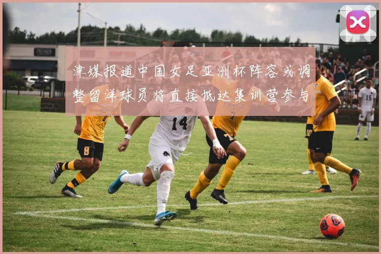 津媒报道中国女足亚洲杯阵容或调整留洋球员将直接抵达集训营参与备战
