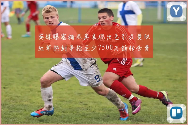 英媒曝塞梅尼奥表现出色引发曼联红军热刺争抢至少7500万镑转会费