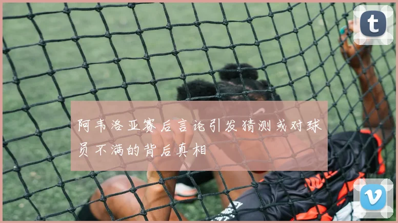 阿韦洛亚赛后言论引发猜测或对球员不满的背后真相